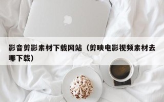 赵县影音剪影素材下载网站（剪映电影视频素材去哪下载）